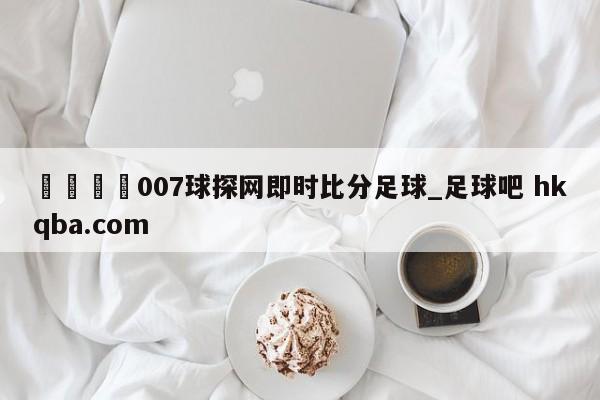 🍢007球探网即时比分足球_足球吧 hkqba.com