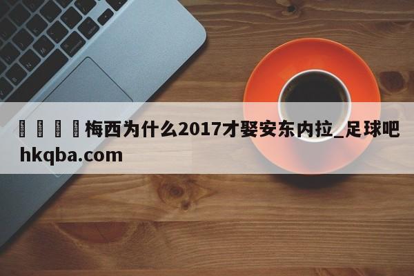 🍢梅西为什么2017才娶安东内拉_足球吧 hkqba.com