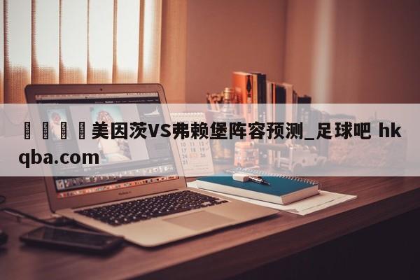 🍢美因茨VS弗赖堡阵容预测_足球吧 hkqba.com
