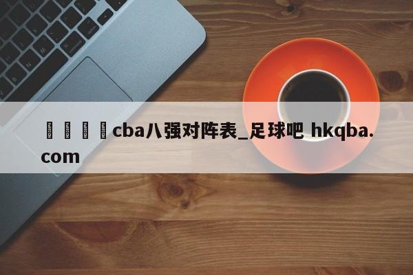 🍢cba八强对阵表_足球吧 hkqba.com