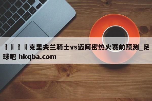 🍢克里夫兰骑士vs迈阿密热火赛前预测_足球吧 hkqba.com