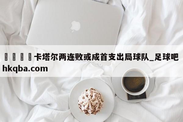 🍢卡塔尔两连败或成首支出局球队_足球吧 hkqba.com