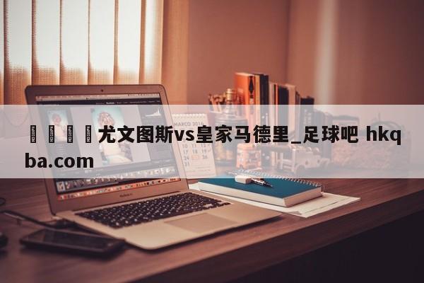 🍢尤文图斯vs皇家马德里_足球吧 hkqba.com