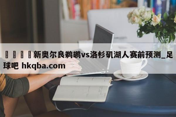 🍢新奥尔良鹈鹕vs洛杉矶湖人赛前预测_足球吧 hkqba.com