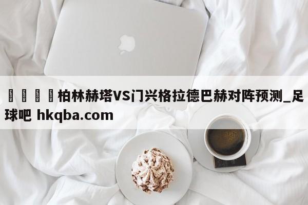 🍢柏林赫塔VS门兴格拉德巴赫对阵预测_足球吧 hkqba.com