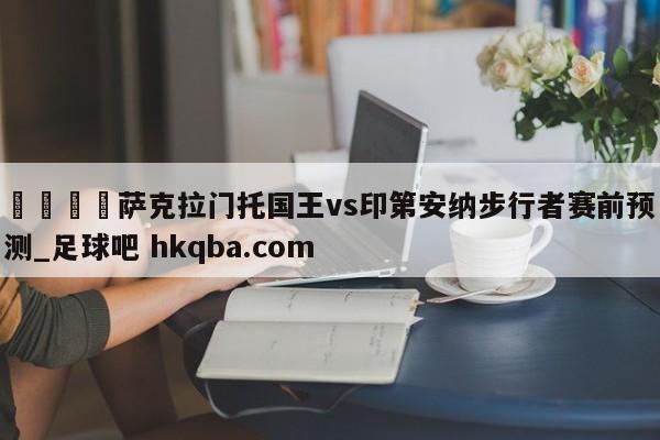 🍢萨克拉门托国王vs印第安纳步行者赛前预测_足球吧 hkqba.com