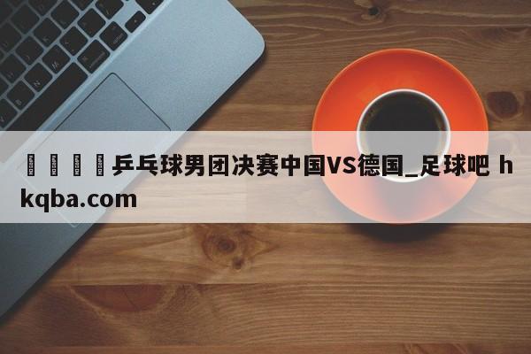 🍢乒乓球男团决赛中国VS德国_足球吧 hkqba.com