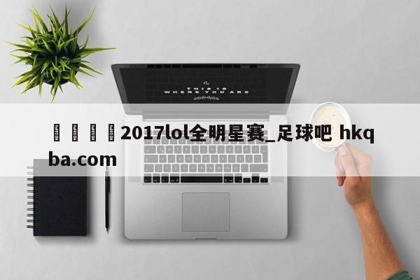 🍢2017lol全明星赛_足球吧 hkqba.com