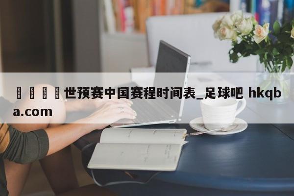🍢世预赛中国赛程时间表_足球吧 hkqba.com