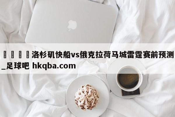 🍢洛杉矶快船vs俄克拉荷马城雷霆赛前预测_足球吧 hkqba.com