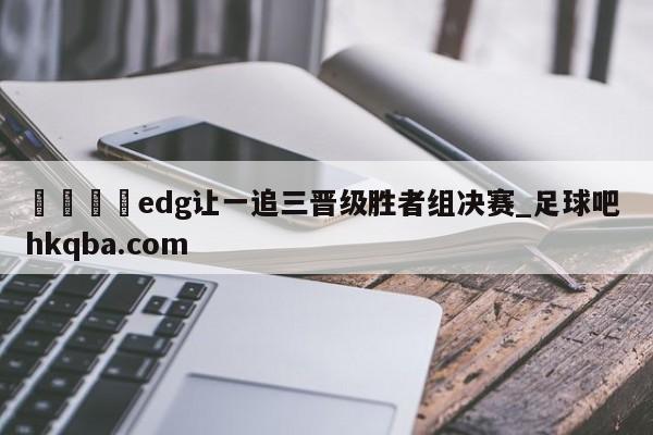 🍢edg让一追三晋级胜者组决赛_足球吧 hkqba.com