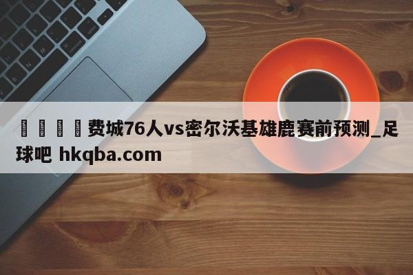 🍢费城76人vs密尔沃基雄鹿赛前预测_足球吧 hkqba.com