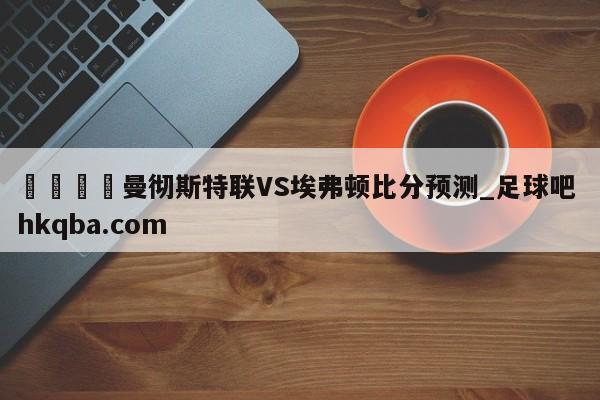 🍢曼彻斯特联VS埃弗顿比分预测_足球吧 hkqba.com