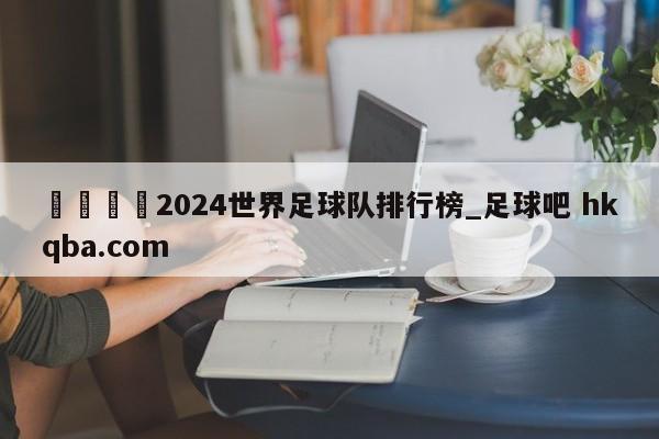 🍢2024世界足球队排行榜_足球吧 hkqba.com