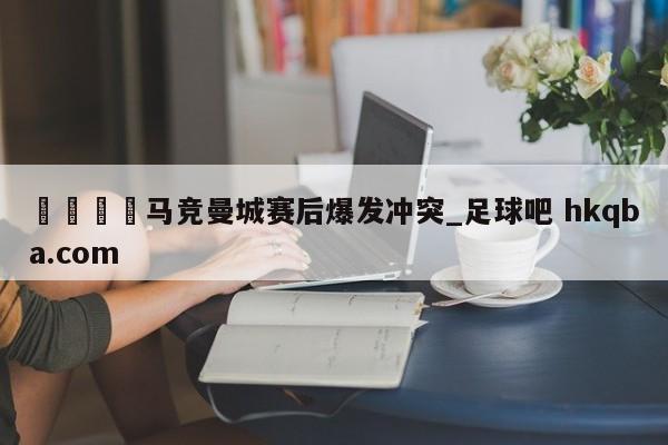 🍢马竞曼城赛后爆发冲突_足球吧 hkqba.com
