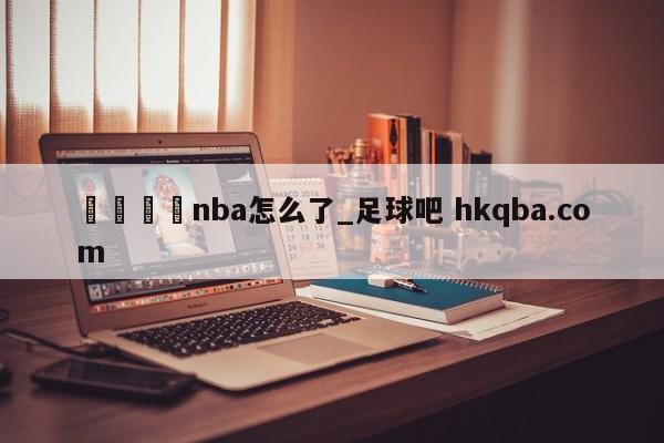 🍢nba怎么了_足球吧 hkqba.com