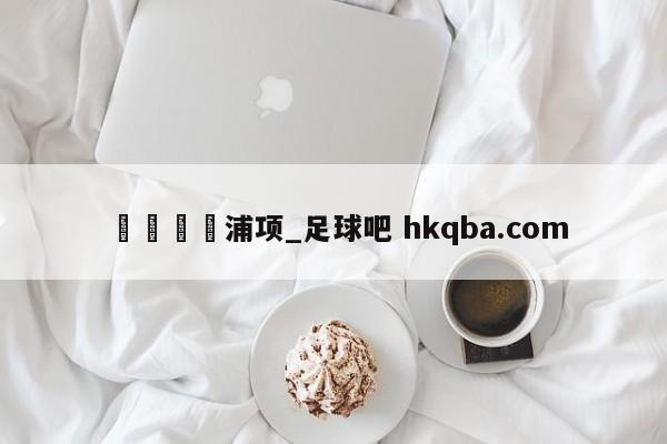 🍢浦项_足球吧 hkqba.com