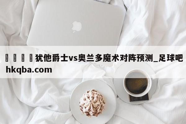 🍢犹他爵士vs奥兰多魔术对阵预测_足球吧 hkqba.com