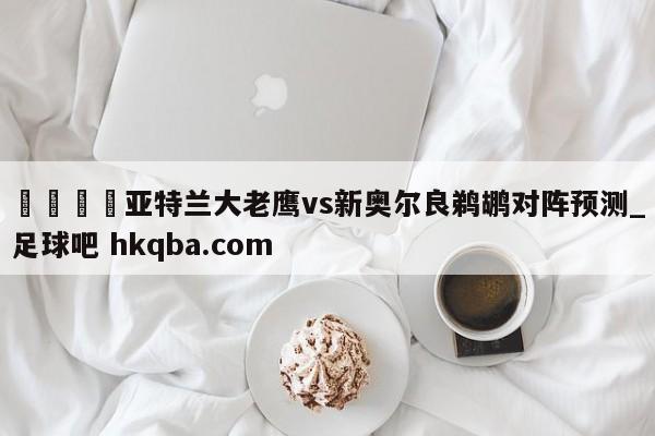 🍢亚特兰大老鹰vs新奥尔良鹈鹕对阵预测_足球吧 hkqba.com