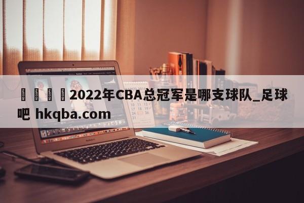 🍢2022年CBA总冠军是哪支球队_足球吧 hkqba.com