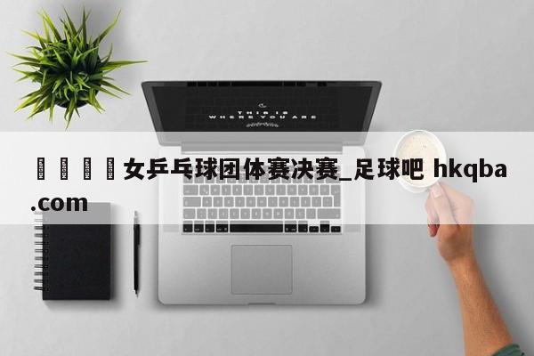 🍢女乒乓球团体赛决赛_足球吧 hkqba.com