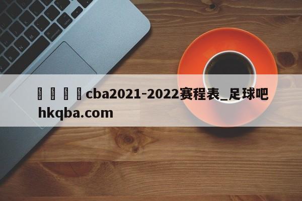 🍢cba2021-2022赛程表_足球吧 hkqba.com