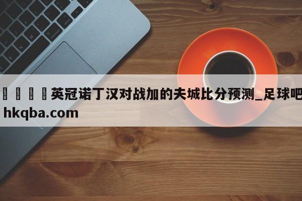 🍢英冠诺丁汉对战加的夫城比分预测_足球吧 hkqba.com