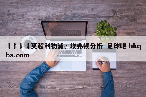 🍢英超利物浦√埃弗顿分析_足球吧 hkqba.com