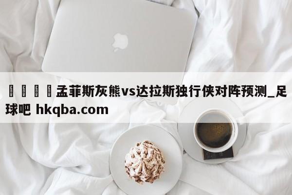 🍢孟菲斯灰熊vs达拉斯独行侠对阵预测_足球吧 hkqba.com