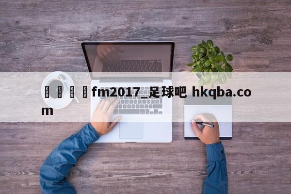 🍢fm2017_足球吧 hkqba.com
