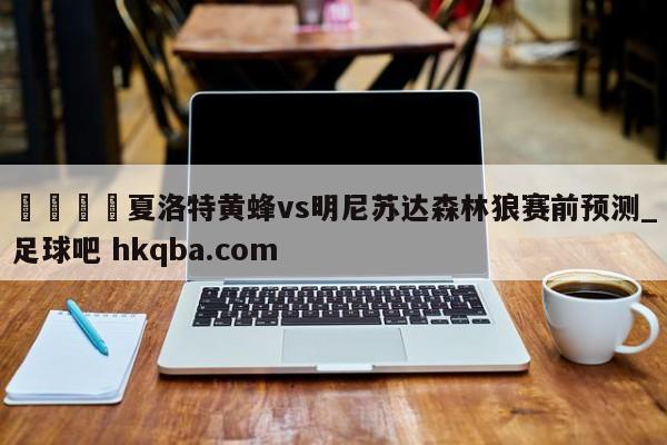 🍢夏洛特黄蜂vs明尼苏达森林狼赛前预测_足球吧 hkqba.com