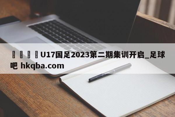 🍢U17国足2023第二期集训开启_足球吧 hkqba.com