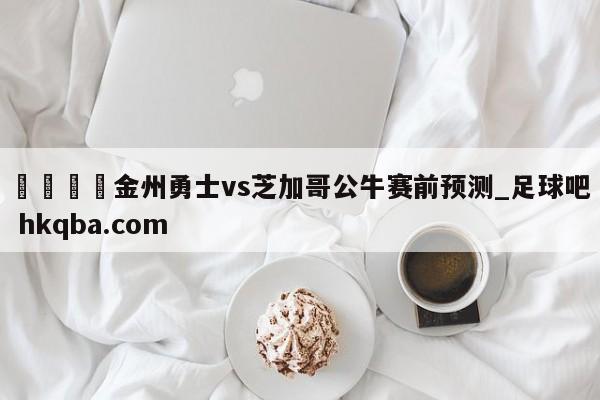 🍢金州勇士vs芝加哥公牛赛前预测_足球吧 hkqba.com