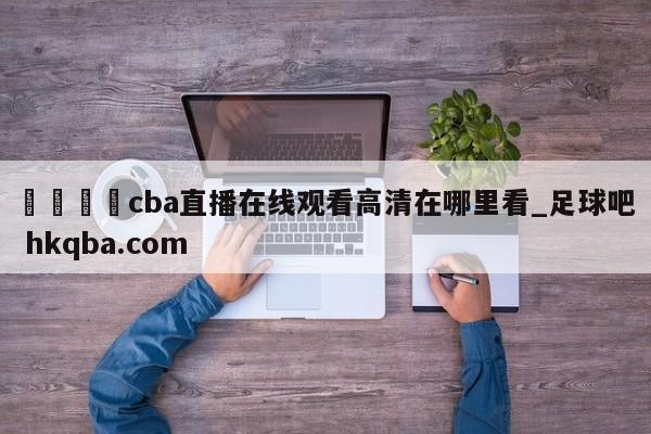 🍢cba直播在线观看高清在哪里看_足球吧 hkqba.com