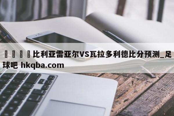 🍢比利亚雷亚尔VS瓦拉多利德比分预测_足球吧 hkqba.com