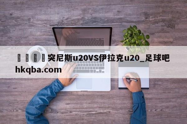 🍢突尼斯u20VS伊拉克u20_足球吧 hkqba.com