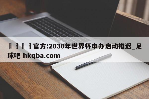 🍢官方:2030年世界杯申办启动推迟_足球吧 hkqba.com