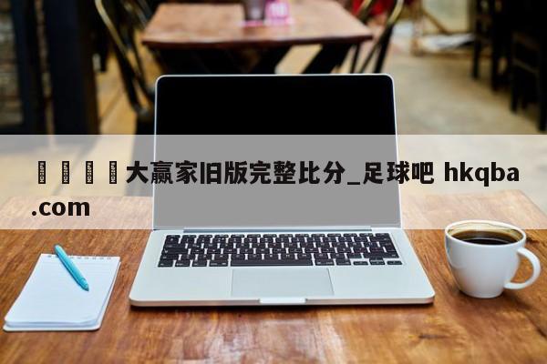 🍢大赢家旧版完整比分_足球吧 hkqba.com
