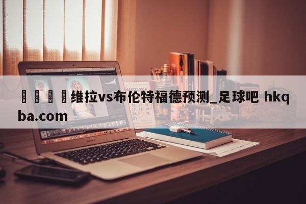 🍢维拉vs布伦特福德预测_足球吧 hkqba.com