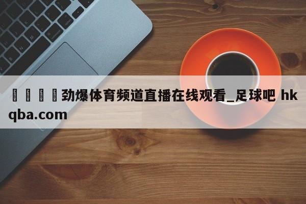 🍢劲爆体育频道直播在线观看_足球吧 hkqba.com