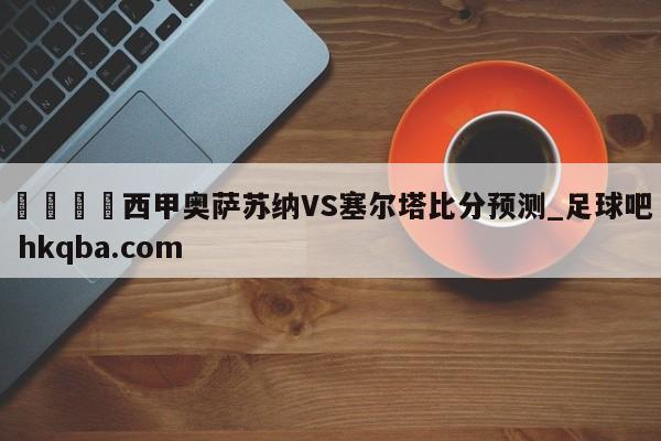 🍢西甲奥萨苏纳VS塞尔塔比分预测_足球吧 hkqba.com