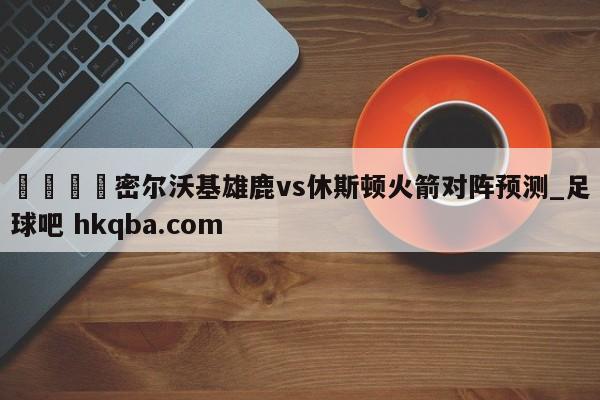 🍢密尔沃基雄鹿vs休斯顿火箭对阵预测_足球吧 hkqba.com