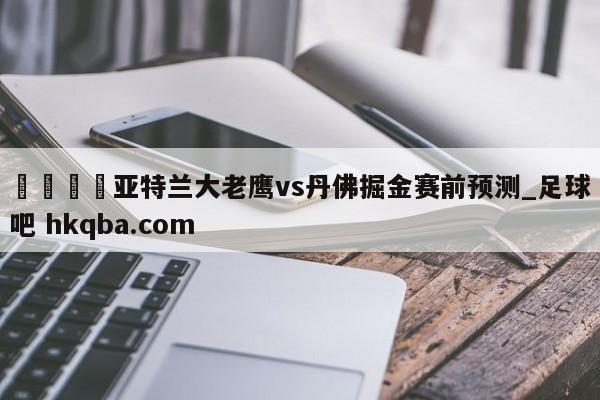 🍢亚特兰大老鹰vs丹佛掘金赛前预测_足球吧 hkqba.com