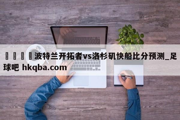 🍢波特兰开拓者vs洛杉矶快船比分预测_足球吧 hkqba.com