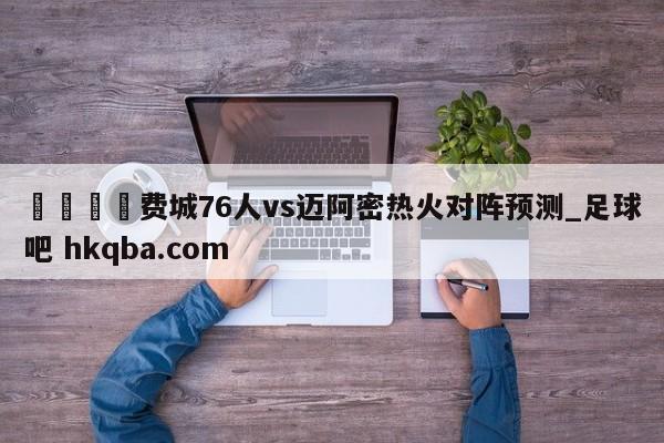 🍢费城76人vs迈阿密热火对阵预测_足球吧 hkqba.com