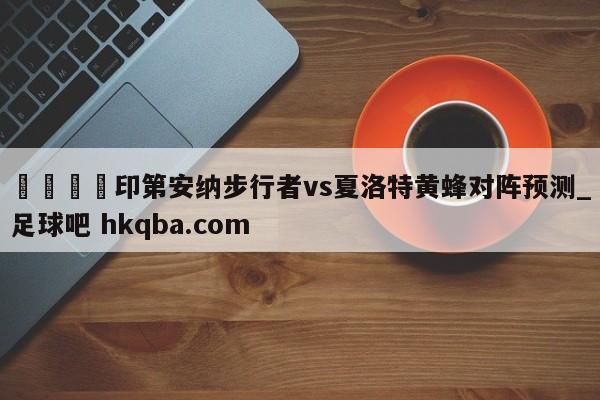 🍢印第安纳步行者vs夏洛特黄蜂对阵预测_足球吧 hkqba.com