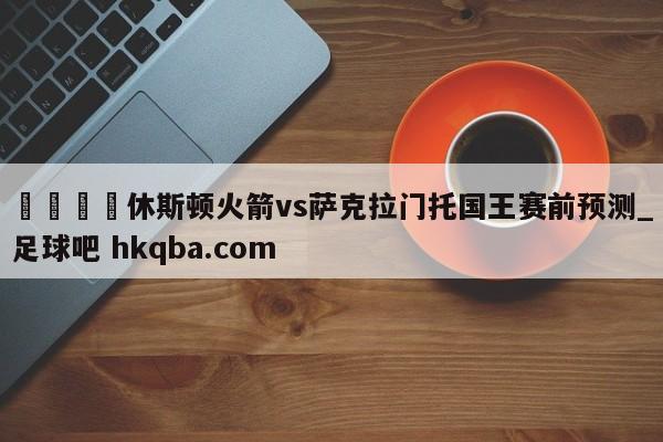🍢休斯顿火箭vs萨克拉门托国王赛前预测_足球吧 hkqba.com