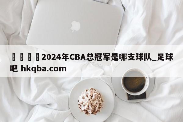 🍢2024年CBA总冠军是哪支球队_足球吧 hkqba.com