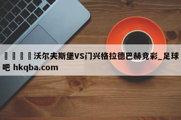 🍢沃尔夫斯堡VS门兴格拉德巴赫竞彩_足球吧 hkqba.com