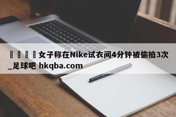 🍢女子称在Nike试衣间4分钟被偷拍3次_足球吧 hkqba.com
